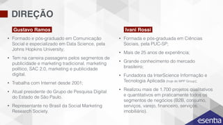 DIREÇÃO
• Formado e pós-graduado em Comunicação
Social e especializado em Data Science, pela
Johns Hopkins University;
• Tem na carreira passagens pelos segmentos de
publicidade e marketing tradicional, marketing
político, SAC 2.0, marketing e publicidade
digital.
• Trabalha com Internet desde 2001;
• Atual presidente do Grupo de Pesquisa Digital
do Estado de São Paulo.
• Representante no Brasil da Social Marketing
Research Society.
• Formada e pós-graduada em Ciências
Sociais, pela PUC-SP;
• Mais de 25 anos de experiência;
• Grande conhecimento do mercado
brasileiro;
• Fundadora da InterScience Informação e
Tecnologia Aplicada (hoje do WPP Group);
• Realizou mais de 1.700 projetos qualitativos
e quantitativos em praticamente todos os
segmentos de negócios (B2B, consumo,
serviços, varejo, ﬁnanceiro, serviços,
imobiliário).
Gustavo Ramos Ivani Rossi
 