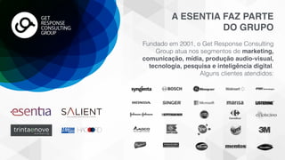 A ESENTIA FAZ PARTE
DO GRUPO
Fundado em 2001, o Get Response Consulting
Group atua nos segmentos de marketing,
comunicação, mídia, produção audio-visual,
tecnologia, pesquisa e inteligência digital.  
Alguns clientes atendidos:
GET
RESPONSE
CONSULTING
GROUP
SOLUÇÕES DIGITAIS DE PONTA
trintaenovem a r k e t i n g
 