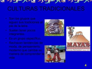 CULTURAS TRADICIONALES
• Son los grupos que
  siguen sus tradiciones al
  pie de la letra.
• Suelen tener pocos
  integrantes.
• Es un grupo específico.
• Rechazan tendencias de
  moda, de pensamiento
  moderno que cambie su
  manera de comprender la
  vida

                              4
 