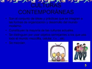 CULTURAS
        CONTEMPORÁNEAS
• Son el conjunto de ideas y prácticas que se integran a
  las formas de organización y desarrollo del mundo
  moderno.
• Constituyen la mayoría de las culturas actuales.
• Se distinguen por usar objetos semejantes a los que usa
  todo el mundo mezclilla, celular, t.v. , etc.
• Se mezclan.




                                                        5
 