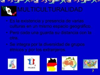 MULTICULTURALIDAD
• Es la existencia y presencia de varias
  culturas en un mismo espacio geográfico.
• Pero cada una guarda su distancia con la
  otra.
• Se integra por la diversidad de grupos
  étnicos y por los extranjeros.



                                             7
 