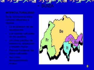 • SUIZA
INTERCULTURALIDAD
Es la convivencia entre
culturas diferentes e
implica:
• La aceptación de las
   expresiones.
• Los valores culturales
   de los pueblos.
• Un clima pacífico de
   tolerancia, aceptación
   y respeto mutuo.
• Permite fortalecer los
   lazos culturales.
• Así como
   enriquecimiento
   mutuo.
                                      8
 