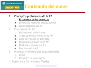 Administración de Proyectos 9
1. Conceptos preliminares de la AP
1. El contexto de los proyectos
2. Niveles de madurez organizacional
3. La metodología de AP
2. Contexto de la AP
1. Definiciones preliminares
2. Áreas de conocimiento de la AP
3. Ciclo de vida de un proyecto
4. Recursos humanos en la AP
5. Modelos organizacionales
6. Procesos de la AP
3. Procesos y entregables fundamentales
1. Inicio
2. Principios de planeación
4. Resumen y Comentarios Finales
Contenido del curso
 