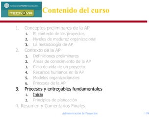 Administración de Proyectos 109
1. Conceptos preliminares de la AP
1. El contexto de los proyectos
2. Niveles de madurez organizacional
3. La metodología de AP
2. Contexto de la AP
1. Definiciones preliminares
2. Áreas de conocimiento de la AP
3. Ciclo de vida de un proyecto
4. Recursos humanos en la AP
5. Modelos organizacionales
6. Procesos de la AP
3. Procesos y entregables fundamentales
1. Inicio
2. Principios de planeación
4. Resumen y Comentarios Finales
Contenido del curso
 
