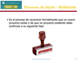 Administración de Proyectos 112
• Es el proceso de reconocer formalmente que un nuevo
proyecto existe o de que un proyecto existente debe
continuar a su siguiente fase
Procesos de inicio - Definición
 
