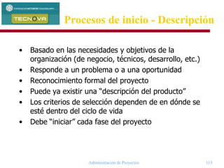 Administración de Proyectos 113
• Basado en las necesidades y objetivos de la
organización (de negocio, técnicos, desarrollo, etc.)
• Responde a un problema o a una oportunidad
• Reconocimiento formal del proyecto
• Puede ya existir una “descripción del producto”
• Los criterios de selección dependen de en dónde se
esté dentro del ciclo de vida
• Debe “iniciar” cada fase del proyecto
Procesos de inicio - Descripción
 
