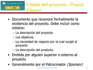Administración de Proyectos 116
• Documento que reconoce formalmente la
existencia del proyecto. Debe incluir como
mínimo:
– La descripción del proyecto
– Los objetivos
– La necesidad de negocio por la cual surgió el
proyecto
– La descripción del producto
• Emitida por alguien superior o externo al
proyecto
• Generalmente por el Patrocinador (Sponsor)
Cédula del proyecto - Project
Charter
 
