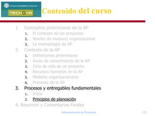 Administración de Proyectos 121
1. Conceptos preliminares de la AP
1. El contexto de los proyectos
2. Niveles de madurez organizacional
3. La metodología de AP
2. Contexto de la AP
1. Definiciones preliminares
2. Áreas de conocimiento de la AP
3. Ciclo de vida de un proyecto
4. Recursos humanos en la AP
5. Modelos organizacionales
6. Procesos de la AP
3. Procesos y entregables fundamentales
1. Inicio
2. Principios de planeación
4. Resumen y Comentarios Finales
Contenido del curso
 