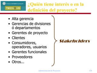 Administración de Proyectos 126
• Alta gerencia
• Gerencias de divisiones
ó departamentos
• Gerentes de proyecto
• Clientes
• Consumidores,
operadores, usuarios
• Gerentes funcionales
• Proveedores
• Otros...
Stakeholders
¿Quién tiene interés o en la
definición del proyecto?
 
