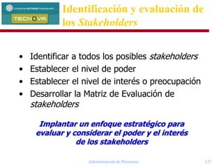 Administración de Proyectos 127
• Identificar a todos los posibles stakeholders
• Establecer el nivel de poder
• Establecer el nivel de interés o preocupación
• Desarrollar la Matriz de Evaluación de
stakeholders
Implantar un enfoque estratégico para
evaluar y considerar el poder y el interés
de los stakeholders
Identificación y evaluación de
los Stakeholders
 