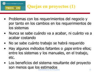 Administración de Proyectos 12
Quejas en proyectos (1)
• Problemas con los requerimientos del negocio y
por tanto en los cambios en los requerimientos de
los sistemas
• Nunca se sabe cuándo va a acabar, ni cuánto va a
acabar costando
• No se sabe cuánto trabajo se habrá requerido
• Hay algunos métodos faltantes o gaps entre ellos;
entre los sistemas y los manuales, en el trabajo,
etc.
• Los beneficios del sistema resultante del proyecto
son menos que los estimados
 