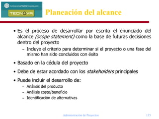 Administración de Proyectos 135
• Es el proceso de desarrollar por escrito el enunciado del
alcance (scope statement) como la base de futuras decisiones
dentro del proyecto
– Incluye el criterio para determinar si el proyecto o una fase del
mismo han sido concluidos con éxito
• Basado en la cédula del proyecto
• Debe de estar acordado con los stakeholders principales
• Puede incluir el desarrollo de:
– Análisis del producto
– Análisis costo/beneficio
– Identificación de alternativas
Planeación del alcance
 