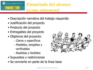 Administración de Proyectos 136
• Descripción narrativa del trabajo requerido
• Justificación del proyecto
• Producto del proyecto
• Entregables del proyecto
• Objetivos del proyecto:
– Claros y específicos
– Medibles, tangibles y
verificables
– Realistas y factibles
• Supuestos y restricciones
• Se convierte en parte de la línea base
Enunciado del alcance
(scope statement)
 