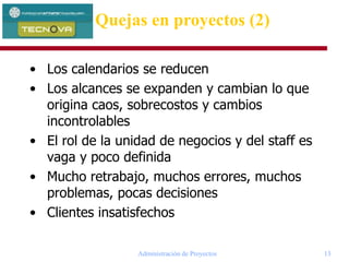 Administración de Proyectos 13
Quejas en proyectos (2)
• Los calendarios se reducen
• Los alcances se expanden y cambian lo que
origina caos, sobrecostos y cambios
incontrolables
• El rol de la unidad de negocios y del staff es
vaga y poco definida
• Mucho retrabajo, muchos errores, muchos
problemas, pocas decisiones
• Clientes insatisfechos
 