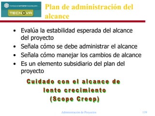 Administración de Proyectos 139
• Evalúa la estabilidad esperada del alcance
del proyecto
• Señala cómo se debe administrar el alcance
• Señala cómo manejar los cambios de alcance
• Es un elemento subsidiario del plan del
proyecto
Plan de administración del
alcance
 