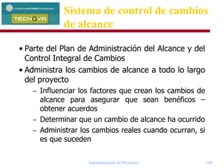 Administración de Proyectos 140
• Parte del Plan de Administración del Alcance y del
Control Integral de Cambios
• Administra los cambios de alcance a todo lo largo
del proyecto
– Influenciar los factores que crean los cambios de
alcance para asegurar que sean benéficos –
obtener acuerdos
– Determinar que un cambio de alcance ha ocurrido
– Administrar los cambios reales cuando ocurran, si
es que suceden
Sistema de control de cambios
de alcance
 