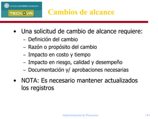 Administración de Proyectos 143
• Una solicitud de cambio de alcance requiere:
– Definición del cambio
– Razón o propósito del cambio
– Impacto en costo y tiempo
– Impacto en riesgo, calidad y desempeño
– Documentación y/ aprobaciones necesarias
• NOTA: Es necesario mantener actualizados
los registros
Cambios de alcance
 