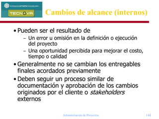 Administración de Proyectos 144
• Pueden ser el resultado de
– Un error u omisión en la definición o ejecución
del proyecto
– Una oportunidad percibida para mejorar el costo,
tiempo o calidad
• Generalmente no se cambian los entregables
finales acordados previamente
• Deben seguir un proceso similar de
documentación y aprobación de los cambios
originados por el cliente o stakeholders
externos
Cambios de alcance (internos)
 