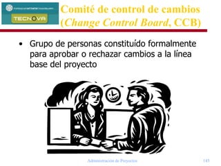 Administración de Proyectos 145
• Grupo de personas constituído formalmente
para aprobar o rechazar cambios a la línea
base del proyecto
Comité de control de cambios
(Change Control Board, CCB)
 