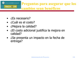 Administración de Proyectos 146
• ¿Es necesario?
• ¿Cuál es el costo?
• ¿Mejora la calidad?
• ¿El costo adicional justifica la mejora en
calidad?
• ¿Se presenta un impacto en la fecha de
entrega?
Preguntas para asegurar que los
cambios sean benéficos
 