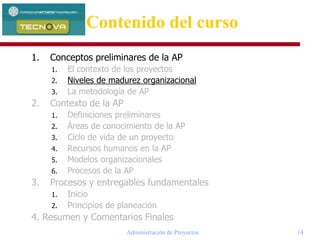Administración de Proyectos 14
1. Conceptos preliminares de la AP
1. El contexto de los proyectos
2. Niveles de madurez organizacional
3. La metodología de AP
2. Contexto de la AP
1. Definiciones preliminares
2. Áreas de conocimiento de la AP
3. Ciclo de vida de un proyecto
4. Recursos humanos en la AP
5. Modelos organizacionales
6. Procesos de la AP
3. Procesos y entregables fundamentales
1. Inicio
2. Principios de planeación
4. Resumen y Comentarios Finales
Contenido del curso
 