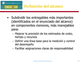 Administración de Proyectos 151
• Subdividir los entregables más importantes
(identificados en el enunciado del alcance)
en componentes menores, más manejables
para:
– Mejorar la precisión de los estimados de costo,
tiempo y recursos
– Definir una línea base para la medición y control
del desempeño
– Facilitar asignaciones claras de responsabilidad
Definición del alcance
 