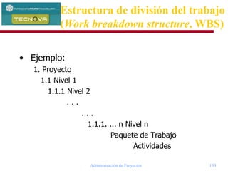 Administración de Proyectos 153
• Ejemplo:
1. Proyecto
1.1 Nivel 1
1.1.1 Nivel 2
. . .
. . .
1.1.1. ... n Nivel n
Paquete de Trabajo
Actividades
Estructura de división del trabajo
(Work breakdown structure, WBS)
 