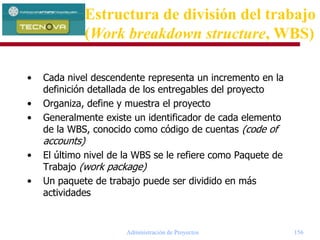Administración de Proyectos 156
• Cada nivel descendente representa un incremento en la
definición detallada de los entregables del proyecto
• Organiza, define y muestra el proyecto
• Generalmente existe un identificador de cada elemento
de la WBS, conocido como código de cuentas (code of
accounts)
• El último nivel de la WBS se le refiere como Paquete de
Trabajo (work package)
• Un paquete de trabajo puede ser dividido en más
actividades
Estructura de división del trabajo
(Work breakdown structure, WBS)
 