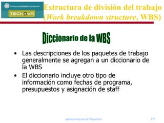 Administración de Proyectos 157
• Las descripciones de los paquetes de trabajo
generalmente se agregan a un diccionario de
la WBS
• El diccionario incluye otro tipo de
información como fechas de programa,
presupuestos y asignación de staff
Estructura de división del trabajo
(Work breakdown structure, WBS)
 