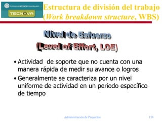 Administración de Proyectos 158
• Actividad de soporte que no cuenta con una
manera rápida de medir su avance o logros
• Generalmente se caracteriza por un nivel
uniforme de actividad en un periodo específico
de tiempo
Estructura de división del trabajo
(Work breakdown structure, WBS)
 