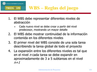Administración de Proyectos 161
WBS – Reglas del juego
1. El WBS debe representar diferentes niveles de
abstracción
• Cada nuevo nivel se debe crear a partir del nivel
predecesor, mostrando un mayor detalle
2. El WBS debe mostrar continuidad de la información
contenida en los diferentes niveles
3. El primer nivel del WBS consiste de una sola tarea
describiendo la tarea global de todo el proyecto
4. La expansión entre los diferentes niveles es tal que
en el nivel n cada tarea se debe expandir en
aproximadamente de 3 a 5 subtareas en el nivel
n+1
 