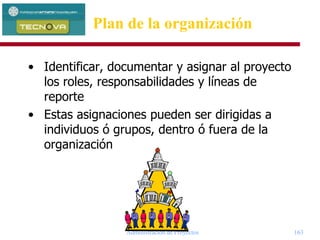 Administración de Proyectos 163
• Identificar, documentar y asignar al proyecto
los roles, responsabilidades y líneas de
reporte
• Estas asignaciones pueden ser dirigidas a
individuos ó grupos, dentro ó fuera de la
organización
Plan de la organización
 