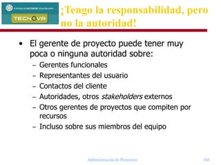 Administración de Proyectos 166
• El gerente de proyecto puede tener muy
poca o ninguna autoridad sobre:
– Gerentes funcionales
– Representantes del usuario
– Contactos del cliente
– Autoridades, otros stakeholders externos
– Otros gerentes de proyectos que compiten por
recursos
– Incluso sobre sus miembros del equipo
¡Tengo la responsabilidad, pero
no la autoridad!
 