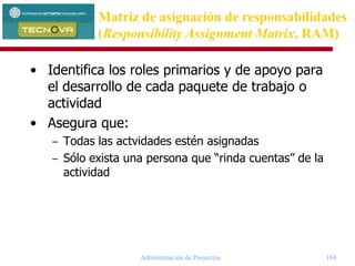 Administración de Proyectos 168
• Identifica los roles primarios y de apoyo para
el desarrollo de cada paquete de trabajo o
actividad
• Asegura que:
– Todas las actvidades estén asignadas
– Sólo exista una persona que “rinda cuentas” de la
actividad
Matriz de asignación de responsabilidades
(Responsibility Assignment Matrix, RAM)
 