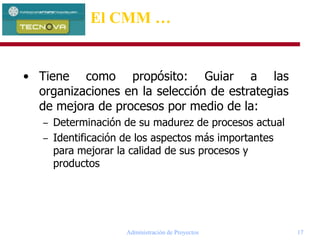 Administración de Proyectos 17
• Tiene como propósito: Guiar a las
organizaciones en la selección de estrategias
de mejora de procesos por medio de la:
– Determinación de su madurez de procesos actual
– Identificación de los aspectos más importantes
para mejorar la calidad de sus procesos y
productos
El CMM …
 
