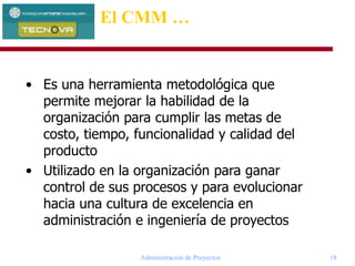 Administración de Proyectos 18
• Es una herramienta metodológica que
permite mejorar la habilidad de la
organización para cumplir las metas de
costo, tiempo, funcionalidad y calidad del
producto
• Utilizado en la organización para ganar
control de sus procesos y para evolucionar
hacia una cultura de excelencia en
administración e ingeniería de proyectos
El CMM …
 