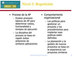 Administración de Proyectos 20
Nivel 2: Repetición
• Proceso de la AP
– Existen procesos
básicos de AP para
determinar costos,
funcionalidad y
tiempos de ejecución
– La disciplina del
proceso se basa en
repetir éxitos
anteriores de
similares aplicaciones
• Comportamiento
organizacional
– Las políticas para
gestionar un
proyecto y los
procedimientos para
implantar esas
políticas están
definidos
– La planeación y la
gestión de nuevos
proyectos se basa en
la experiencia con
proyectos similares
 