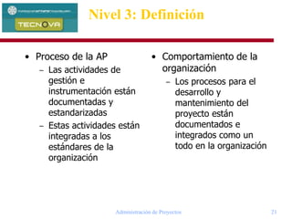 Administración de Proyectos 21
• Proceso de la AP
– Las actividades de
gestión e
instrumentación están
documentadas y
estandarizadas
– Estas actividades están
integradas a los
estándares de la
organización
Nivel 3: Definición
• Comportamiento de la
organización
– Los procesos para el
desarrollo y
mantenimiento del
proyecto están
documentados e
integrados como un
todo en la organización
 