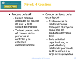 Administración de Proyectos 22
Nivel: 4 Gestión
• Proceso de la AP
– Existen medidas
detalladas del proceso
de la AP y de la
calidad del producto
– Tanto el proceso de la
AP como el de los
productos se
controlan y se
entienden
cuantitativamente
• Comportamiento de la
organización
– Existen metas de
calidad definidas
tanto para el proyecto
como para los
productos derivados
de él
– En la actividad
organizacional, la
productividad y
calidad del proceso de
la AP se miden a lo
largo de los proyectos
 