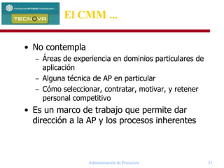 Administración de Proyectos 31
El CMM ...
• No contempla
– Áreas de experiencia en dominios particulares de
aplicación
– Alguna técnica de AP en particular
– Cómo seleccionar, contratar, motivar, y retener
personal competitivo
• Es un marco de trabajo que permite dar
dirección a la AP y los procesos inherentes
 