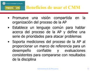 Administración de Proyectos 32
• Promueve una visión compartida en la
organización del proceso de la AP
• Establece un lenguaje común para hablar
acerca del proceso de la AP y define una
serie de prioridades para atacar problemas
• Soporta mediciones del proceso de la AP al
proporcionar un marco de referencia para un
desempeño confiable y evaluaciones
consistentes para compararse con resultados
de la disciplina
Beneficios de usar el CMM
 