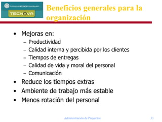 Administración de Proyectos 33
• Mejoras en:
– Productividad
– Calidad interna y percibida por los clientes
– Tiempos de entregas
– Calidad de vida y moral del personal
– Comunicación
• Reduce los tiempos extras
• Ambiente de trabajo más estable
• Menos rotación del personal
Beneficios generales para la
organización
 