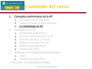 Administración de Proyectos 34
1. Conceptos preliminares de la AP
1. El contexto de los proyectos
2. Niveles de madurez organizacional
3. La metodología de AP
2. Contexto de la AP
1. Definiciones preliminares
2. Áreas de conocimiento de la AP
3. Ciclo de vida de un proyecto
4. Recursos humanos en la AP
5. Modelos organizacionales
6. Procesos de la AP
3. Procesos y entregables fundamentales
1. Inicio
2. Principios de planeación
4. Resumen y Comentarios Finales
Contenido del curso
 