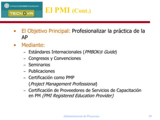 Administración de Proyectos 38
• El Objetivo Principal: Profesionalizar la práctica de la
AP
• Mediante:
– Estándares Internacionales (PMBOK® Guide)
– Congresos y Convenciones
– Seminarios
– Publicaciones
– Certificación como PMP
(Project Management Professional)
– Certificación de Proveedores de Servicios de Capacitación
en PM (PMI Registered Education Provider)
El PMI (Cont.)
 