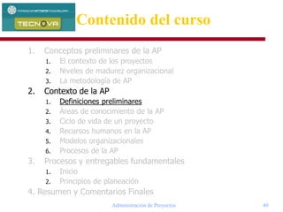 Administración de Proyectos 40
1. Conceptos preliminares de la AP
1. El contexto de los proyectos
2. Niveles de madurez organizacional
3. La metodología de AP
2. Contexto de la AP
1. Definiciones preliminares
2. Áreas de conocimiento de la AP
3. Ciclo de vida de un proyecto
4. Recursos humanos en la AP
5. Modelos organizacionales
6. Procesos de la AP
3. Procesos y entregables fundamentales
1. Inicio
2. Principios de planeación
4. Resumen y Comentarios Finales
Contenido del curso
 