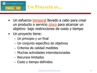 Administración de Proyectos 41
• Un esfuerzo temporal llevado a cabo para crear
un producto o servicio único para alcanzar un
objetivo bajo restricciones de costo y tiempo
• Un proyecto tiene:
– Un principio y un final
– Un conjunto específico de objetivos
– Criterios de calidad medibles
– Muchas actividades interrelacionadas
– Recursos limitados
– Costo y tiempo definidos
Un Proyecto es...
 