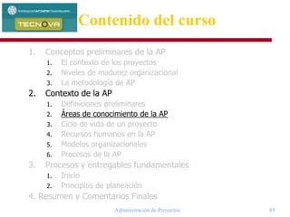 Administración de Proyectos 45
1. Conceptos preliminares de la AP
1. El contexto de los proyectos
2. Niveles de madurez organizacional
3. La metodología de AP
2. Contexto de la AP
1. Definiciones preliminares
2. Áreas de conocimiento de la AP
3. Ciclo de vida de un proyecto
4. Recursos humanos en la AP
5. Modelos organizacionales
6. Procesos de la AP
3. Procesos y entregables fundamentales
1. Inicio
2. Principios de planeación
4. Resumen y Comentarios Finales
Contenido del curso
 