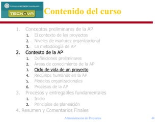 Administración de Proyectos 48
1. Conceptos preliminares de la AP
1. El contexto de los proyectos
2. Niveles de madurez organizacional
3. La metodología de AP
2. Contexto de la AP
1. Definiciones preliminares
2. Áreas de conocimiento de la AP
3. Ciclo de vida de un proyecto
4. Recursos humanos en la AP
5. Modelos organizacionales
6. Procesos de la AP
3. Procesos y entregables fundamentales
1. Inicio
2. Principios de planeación
4. Resumen y Comentarios Finales
Contenido del curso
 