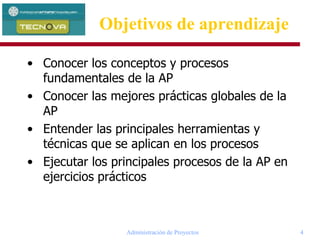 Administración de Proyectos 4
Objetivos de aprendizaje
• Conocer los conceptos y procesos
fundamentales de la AP
• Conocer las mejores prácticas globales de la
AP
• Entender las principales herramientas y
técnicas que se aplican en los procesos
• Ejecutar los principales procesos de la AP en
ejercicios prácticos
 