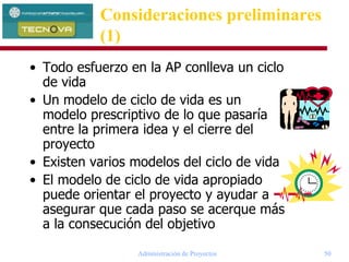 Administración de Proyectos 50
Consideraciones preliminares
(1)
• Todo esfuerzo en la AP conlleva un ciclo
de vida
• Un modelo de ciclo de vida es un
modelo prescriptivo de lo que pasaría
entre la primera idea y el cierre del
proyecto
• Existen varios modelos del ciclo de vida
• El modelo de ciclo de vida apropiado
puede orientar el proyecto y ayudar a
asegurar que cada paso se acerque más
a la consecución del objetivo
 